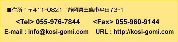 [Z]@411-0821@ÉOsc73-1@<Tel> 055-976-7844 <Fax> 055-960-9144 [E-mail] info@kosi-gomi.com [URL] http://www.koai-gomi.jp